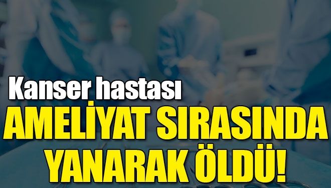 Kanser hastası ameliyat sırasında yanarak öldü